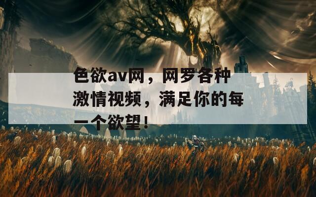 色欲av网，网罗各种激情视频，满足你的每一个欲望！