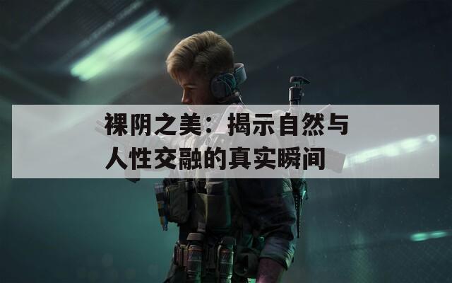 裸阴之美：揭示自然与人性交融的真实瞬间
