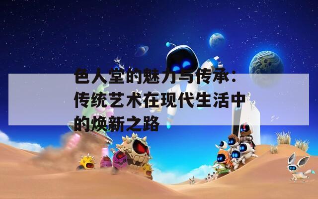 色人堂的魅力与传承：传统艺术在现代生活中的焕新之路