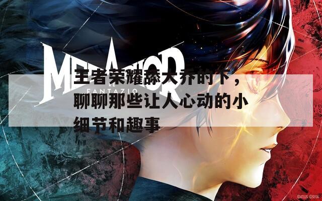 王者荣耀舔大乔的下，聊聊那些让人心动的小细节和趣事