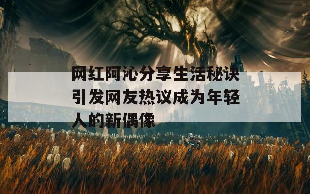 网红阿沁分享生活秘诀引发网友热议成为年轻人的新偶像