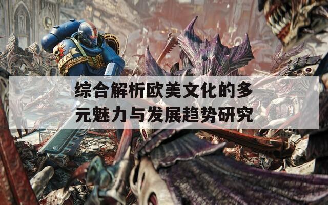综合解析欧美文化的多元魅力与发展趋势研究