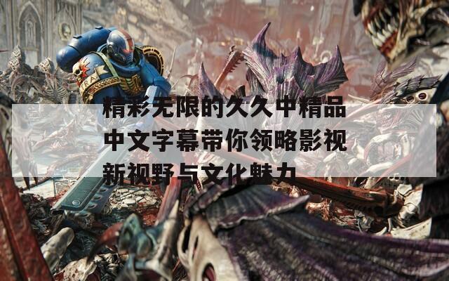 精彩无限的久久中精品中文字幕带你领略影视新视野与文化魅力