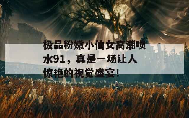 极品粉嫩小仙女高潮喷水91，真是一场让人惊艳的视觉盛宴！