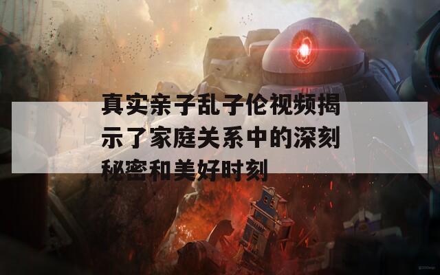 真实亲子乱子伦视频揭示了家庭关系中的深刻秘密和美好时刻