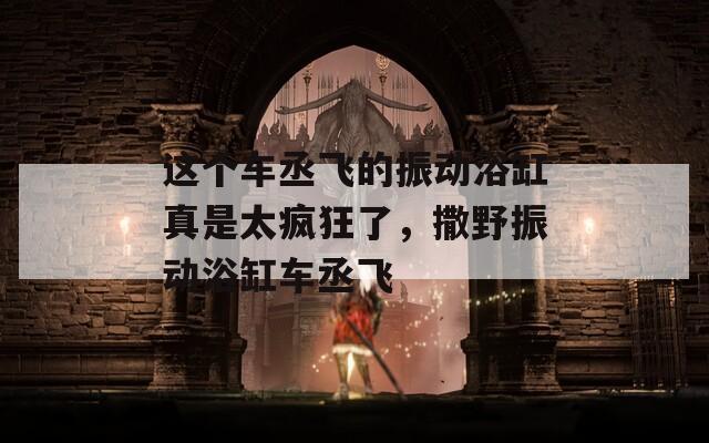 这个车丞飞的振动浴缸真是太疯狂了，撒野振动浴缸车丞飞