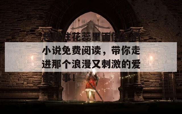总裁往花蕊里面倒红酒小说免费阅读，带你走进那个浪漫又刺激的爱情故事！