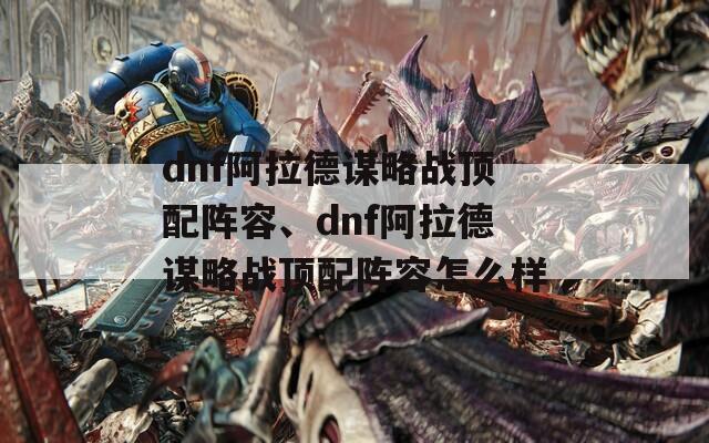 dnf阿拉德谋略战顶配阵容、dnf阿拉德谋略战顶配阵容怎么样