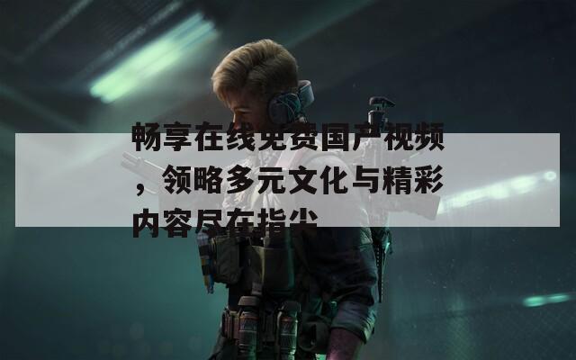 畅享在线免费国产视频，领略多元文化与精彩内容尽在指尖