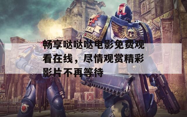 畅享哒哒哒电影免费观看在线，尽情观赏精彩影片不再等待