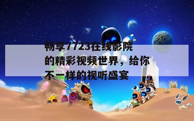 畅享7723在线影院的精彩视频世界，给你不一样的视听盛宴