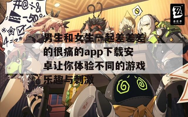 男生和女生一起差差差的很痛的app下载安卓让你体验不同的游戏乐趣与刺激
