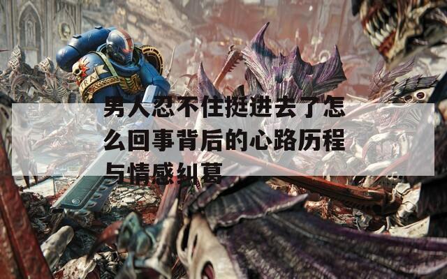 男人忍不住挺进去了怎么回事背后的心路历程与情感纠葛