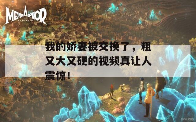 我的娇妻被交换了，粗又大又硬的视频真让人震惊！