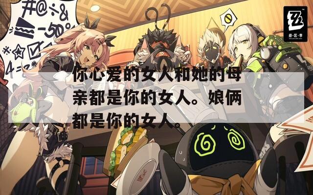 你心爱的女人和她的母亲都是你的女人。娘俩都是你的女人。