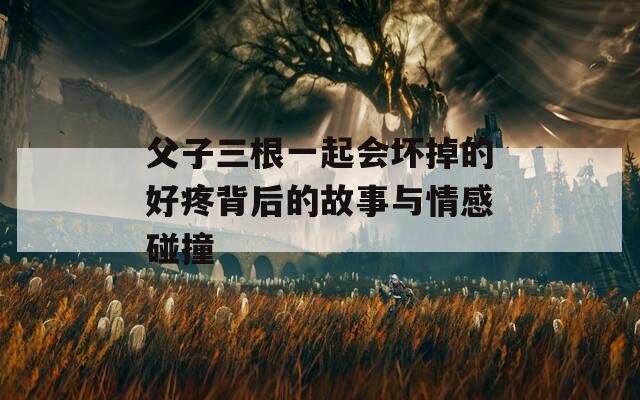 父子三根一起会坏掉的好疼背后的故事与情感碰撞