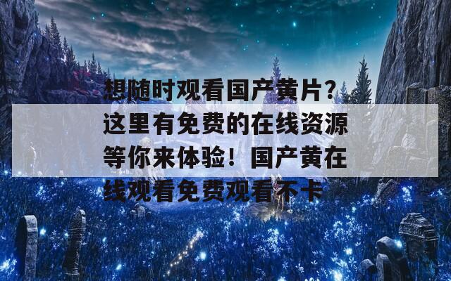 想随时观看国产黄片？这里有免费的在线资源等你来体验！国产黄在线观看免费观看不卡