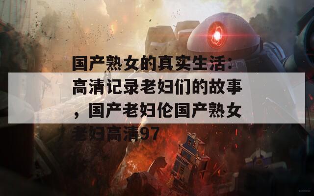 国产熟女的真实生活：高清记录老妇们的故事，国产老妇伦国产熟女老妇高清97