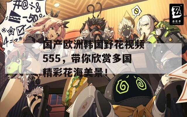 国产欧洲韩国野花视频555，带你欣赏多国精彩花海美景！
