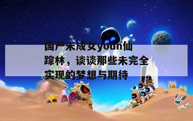 国产未成女youn仙踪林，谈谈那些未完全实现的梦想与期待