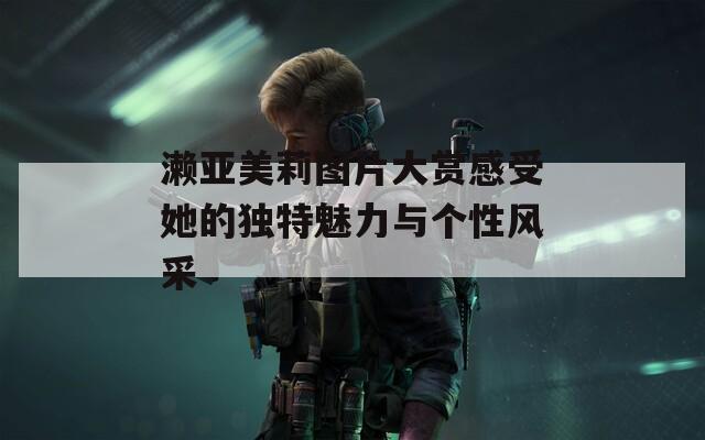 濑亚美莉图片大赏感受她的独特魅力与个性风采