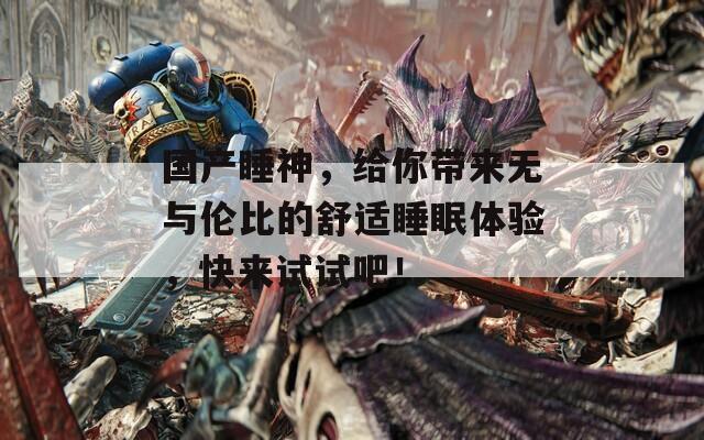 国产睡神，给你带来无与伦比的舒适睡眠体验，快来试试吧！