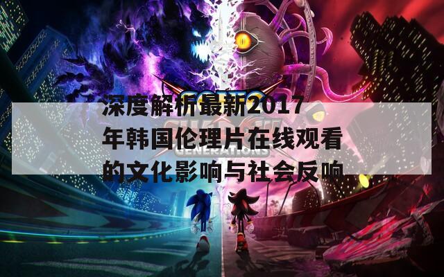 深度解析最新2017年韩国伦理片在线观看的文化影响与社会反响