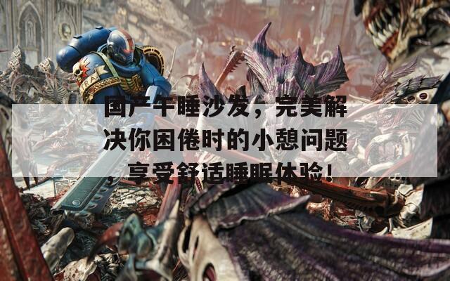 国产午睡沙发，完美解决你困倦时的小憩问题，享受舒适睡眠体验！