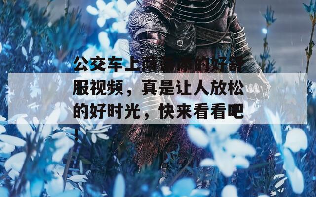 公交车上荫蒂添的好舒服视频，真是让人放松的好时光，快来看看吧！