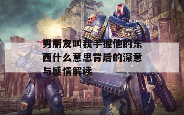 男朋友叫我手握他的东西什么意思背后的深意与感情解读