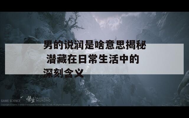 男的说润是啥意思揭秘 潜藏在日常生活中的深刻含义