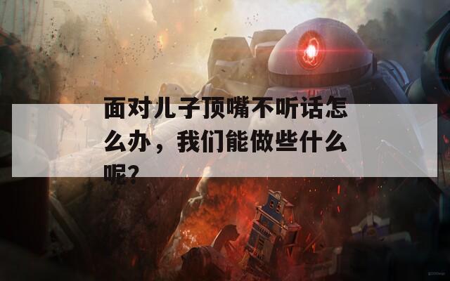 面对儿子顶嘴不听话怎么办，我们能做些什么呢？