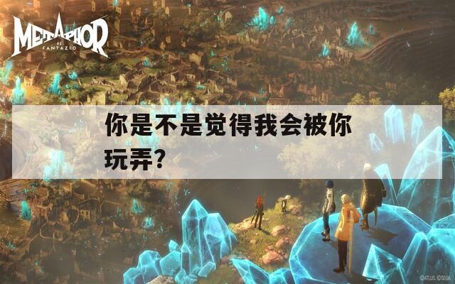 你是不是觉得我会被你玩弄？