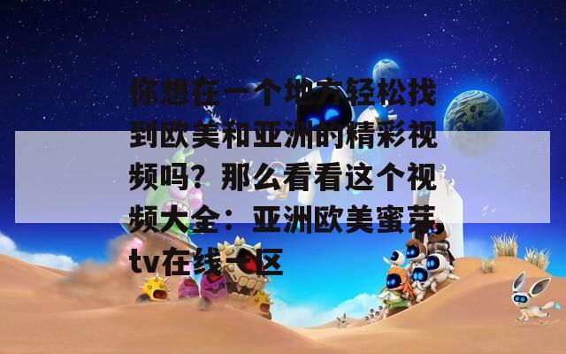 你想在一个地方轻松找到欧美和亚洲的精彩视频吗？那么看看这个视频大全：亚洲欧美蜜芽tv在线一区