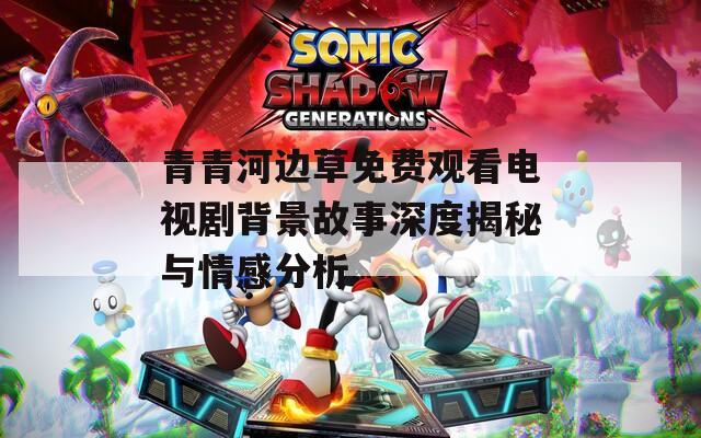 青青河边草免费观看电视剧背景故事深度揭秘与情感分析