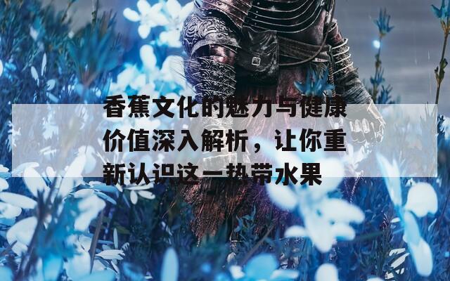 香蕉文化的魅力与健康价值深入解析，让你重新认识这一热带水果