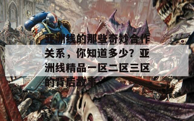 亚洲线的那些奇妙合作关系，你知道多少？亚洲线精品一区二区三区的背后故事。