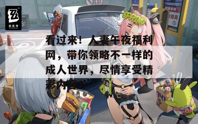 看过来！人妻午夜福利网，带你领略不一样的成人世界，尽情享受精彩内容！