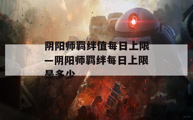 阴阳师羁绊值每日上限—阴阳师羁绊每日上限是多少