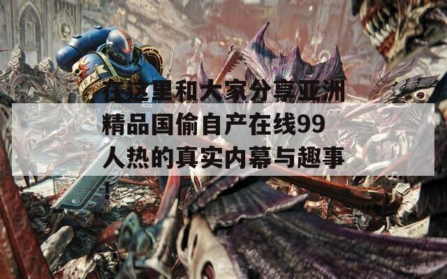 在这里和大家分享亚洲精品国偷自产在线99人热的真实内幕与趣事！