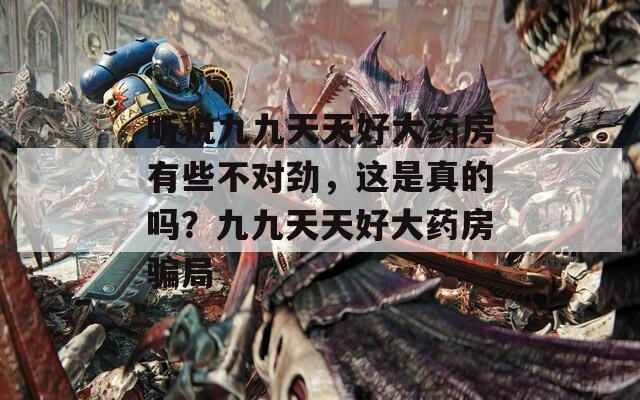 听说九九天天好大药房有些不对劲，这是真的吗？九九天天好大药房骗局