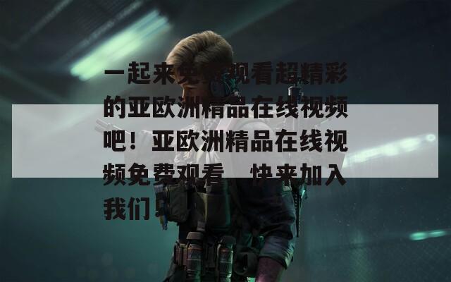 一起来免费观看超精彩的亚欧洲精品在线视频吧！亚欧洲精品在线视频免费观看，快来加入我们！
