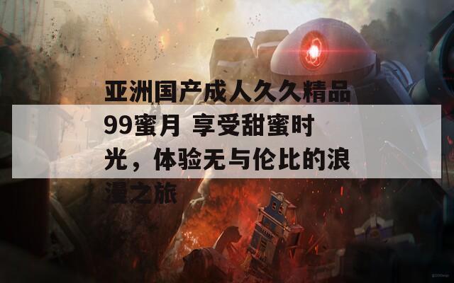 亚洲国产成人久久精品99蜜月 享受甜蜜时光，体验无与伦比的浪漫之旅