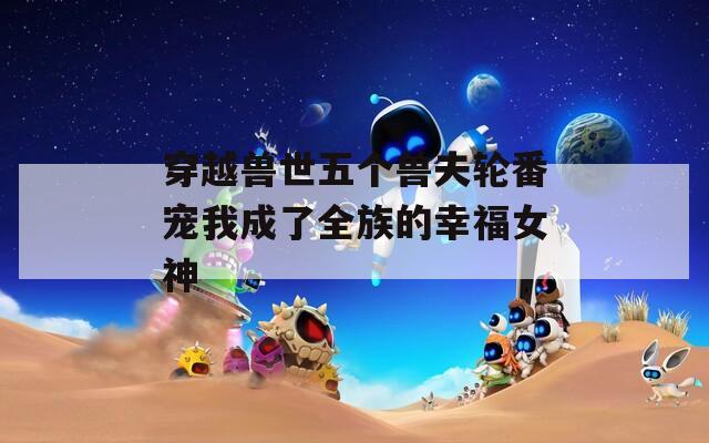 穿越兽世五个兽夫轮番宠我成了全族的幸福女神
