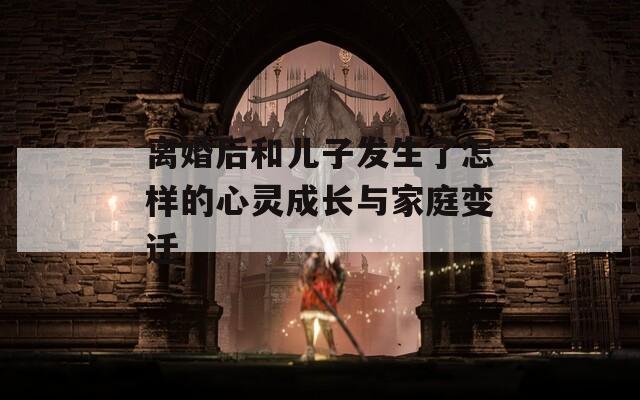 离婚后和儿子发生了怎样的心灵成长与家庭变迁