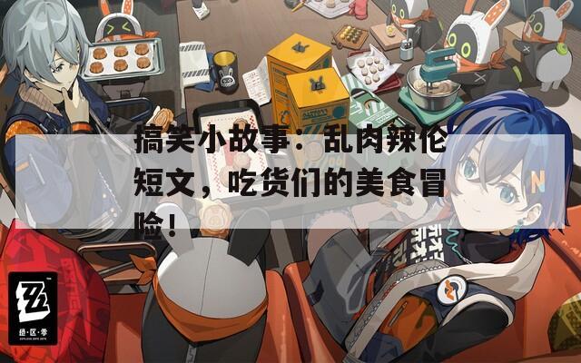 搞笑小故事：乱肉辣伦短文，吃货们的美食冒险！