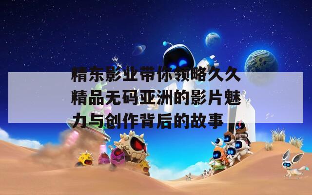 精东影业带你领略久久精品无码亚洲的影片魅力与创作背后的故事