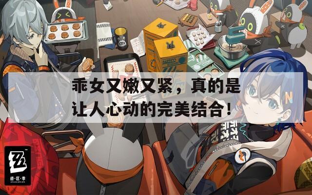 乖女又嫩又紧，真的是让人心动的完美结合！