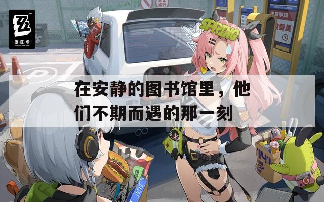 在安静的图书馆里，他们不期而遇的那一刻