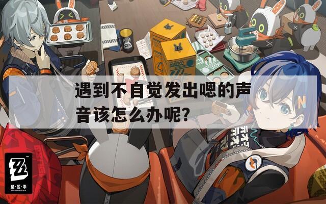 遇到不自觉发出嗯的声音该怎么办呢？